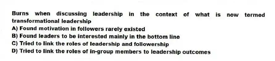 Burns when discussing leadership in the context of what is now termed transformational leadership
A) Found motivation in followers rarely existed
B) Found leaders to be interested mainly in the bottom line
C) Tried to link the roles of leadership and followership
D) Tried to link the roles of in-group members to leadership outcomes