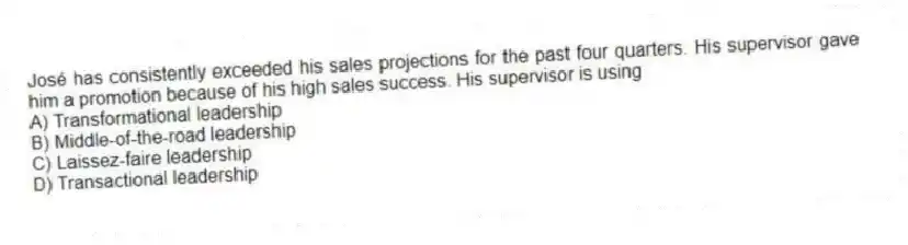 José has consistently exceeded his sales projections for the past four quarters. His supervisor gave him a promotion because of his high sales success. His supervisor is using
A) Transformational leadership
B) Middle-of-the-road leadership
C) Laissez-faire leadership
D) Transactional leadership