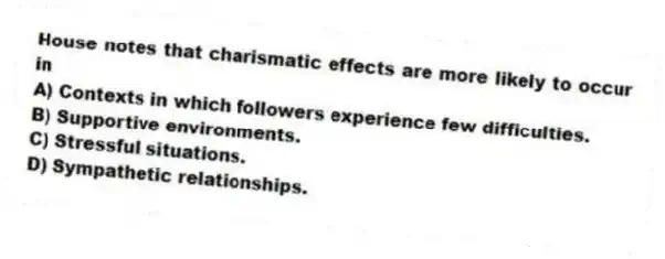 House notes that charismatic effects are more likely to occur in
A) Contexts in which followers experience few difficulties.
B) Supportive environments.
C) Stressful situations.
D) Sympathetic relationships.