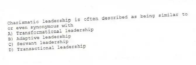 Charismatic leadership is often described as being similar to or even synonymous with
A) Transformational leadership
B) Adaptive leadership
C) Servant leadership
D) Transactional leadership