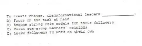 To create change, transformational leaders ______________.
A) Focus on the task at hand
B) Become strong role models for their followers
C) Value out-group members' opinions
D) Leave followers to work on their own