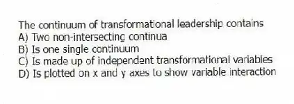 The continuum of transformational leadership contains
A) Two non-intersecting continua
B) Is one single continuum
C) Is made up of independent transformational variables
D) Is plotted on x and y axes to show variable interaction