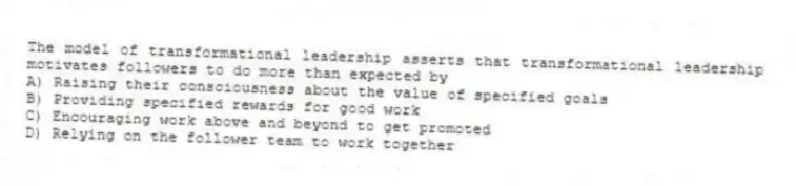 The model of transformational leadership asserts that transformational leadership motivates followers to do more than expected by
A) Raising their consciousness about the value of specified goals
B) Providing specified rewards for good work
C) Encouraging work above and beyond to get promoted
D) Relying on the follower team to work together