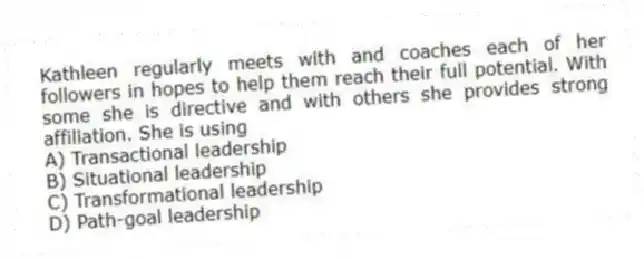 Kathleen regularly meets with and coaches each of her followers in hopes to help them reach their full potential. With some she is directive and with others she provides strong affiliation. She is using
A) Transactional leadership
B) Situational leadership
C) Transformational leadership
D) Path-goal leadership