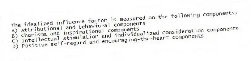 The idealized influence factor is measured on the following components:
A) Attributional and behavioral components
B) Charisma and inspirational components
C) Intellectual stimulation and individualized consideration components
D) Positive self-regard and encouraging-the-heart components