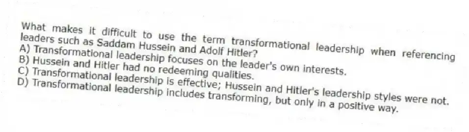 What makes it difficult to use the term transformational leadership when referencing leaders such as Saddam Hussein and Adolf Hitler?
A) Transformational leadership focuses on the leader's own interests.
B) Hussein and Hitler had no redeeming qualities.
C) Transformational leadership is effective; Hussein and Hitler's leadership styles were not.
D) Transformational leadership includes transforming, but only in a positive way.