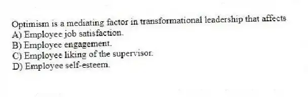 Optimism is a mediating factor in transformational leadership that affects
A) Employee job satisfaction.
B) Employee engagement.
C) Employee liking of the supervisor.
D) Employee self-esteem.
