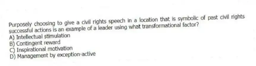 Purposely choosing to give a civil rights speech in a location that is symbolic of past civil rights successful actions is an example of a leader using what transformational factor?
A) Intellectual stimulation
B) Contingent reward
C) Inspirational motivation
D) Management by exception-active