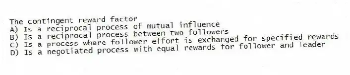 The contingent reward factor
A) Is a reciprocal process of mutual influence
B) Is a reciprocal process between two followers
C) Is a process where follower effort is exchanged for specified rewards
D) Is a negotiated process with equal rewards for follower and leader
