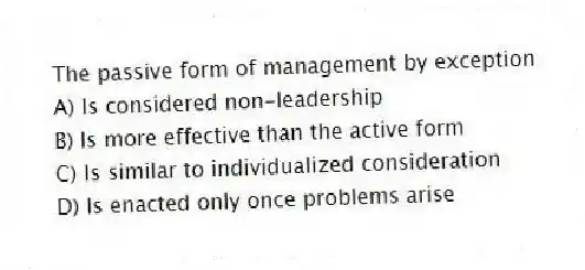 The passive form of management by exception
A) Is considered non-leadership
B) Is more effective than the active form
C) Is similar to individualized consideration
D) Is enacted only once problems arise