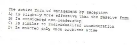 The active form of management by exception
A) Is slightly more effective than the passive form
B) Is considered non-leadership
C) Is similar to individualized consideration
D) Is enacted only once problems arise