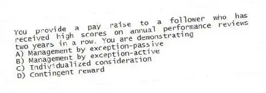 You provide a pay raise to a follower who has received high scores on annual performance reviews two years in a row. You are demonstrating
A) Management by exception-passive
B) Management by exception-active
C) Individualized consideration
D) Contingent reward