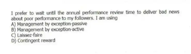 I prefer to wait until the annual performance review time to deliver bad news about poor performance to my followers. I am using
A) Management by exception-passive
B) Management by exception-active
C) Laissez-faire
D) Contingent reward