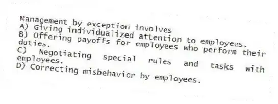 Management by exception involves
A) Giving individualized attention to employees.
B) Offering payoffs for employees who perform their duties.
C) Negotiating special rules and tasks with employees.
D) Correcting misbehavior by employees.
