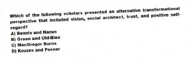 Which of the following scholars presented an alternative transformational perspective that included vision, social architect, trust, and positive self-regard?
A) Bennis and Nanus
B) Graen and Uhl-Bien
C) MacGregor Burns
D) Kouzes and Posner