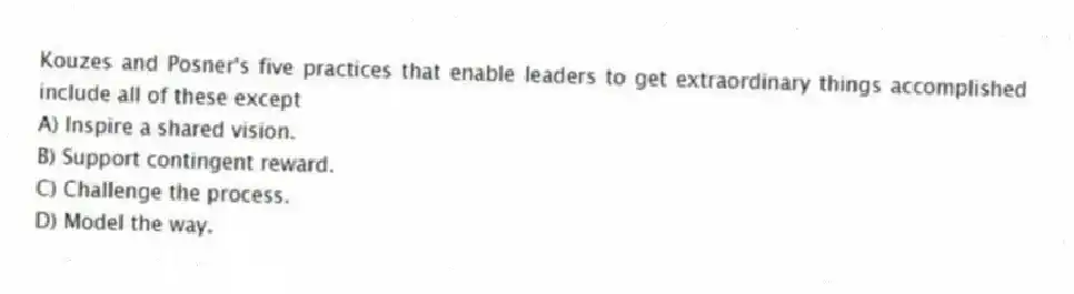 Kouzes and Posner's five practices that enable leaders to get extraordinary things accomplished include all of these except
A) Inspire a shared vision.
B) Support contingent reward.
C) Challenge the process.
D) Model the way.
