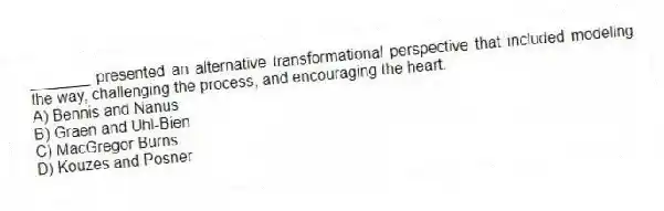 _______ presented an alternative transformational perspective that included modeling the way, challenging the process, and encouraging the heart.
A) Bennis and Nanus
B) Graen and Uhl-Bien
C) MacGregor Burns
D) Kouzes and Posner