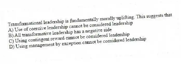 Transformational leadership is fundamentally morally uplifting. This suggests that
A) Use of coercive leadership cannot be considered leadership
B) All transformative leadership has a negative side
C) Using contingent reward cannot be considered leadership
D) Using management by exception cannot be considered leadership