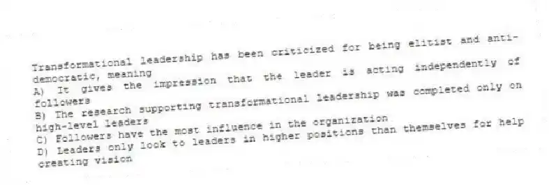 Transformational leadership has been criticized for being elitist and anti-democratic, meaning
A) It gives the impression that the leader is acting independently of followers
B) The research supporting transformational leadership was completed only on high-level leaders
C) Followers have the most influence in the organization
D) Leaders only look to leaders in higher positions than themselves for help creating vision