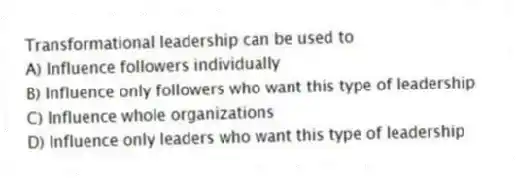 Transformational leadership can be used to
A) Influence followers individually
B) Influence only followers who want this type of leadership
C) Influence whole organizations
D) Influence only leaders who want this type of leadership