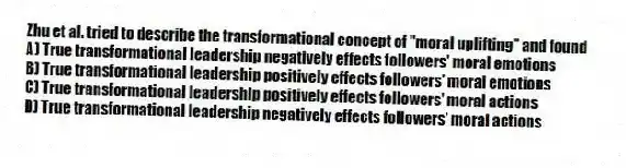 Zhu et al. tried to describe the transformational concept of "moral uplifting" and found
A) True transformational leadership negatively effects followers' moral emotions
B) True transformational leadership positively effects followers' moral emotions
C) True transformational leadership positively effects followers' moral actions
D) True transformational leadership negatively effects followers' moral actions