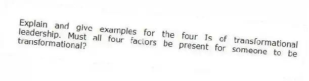 Explain and give examples for the four Is of transformational leadership. Must all four factors be present for someone to be transformational?