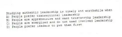 Studying authentic leadership is timely and worthwhile when
A) People prefer transactional leadership
B) People are apprehensive and want trustworthy leadership
C) People are energized and do not need involved leadership
D) People prefer leaders to put them first