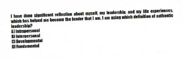 I have done significant reflection about myself, my leadership, and my life experiences, which has helped me become the leader that I am. I am using which definition of authentic leadership?
A) Intrapersonal
B) Interpersonal
C) Developmental
D) Fundamental
