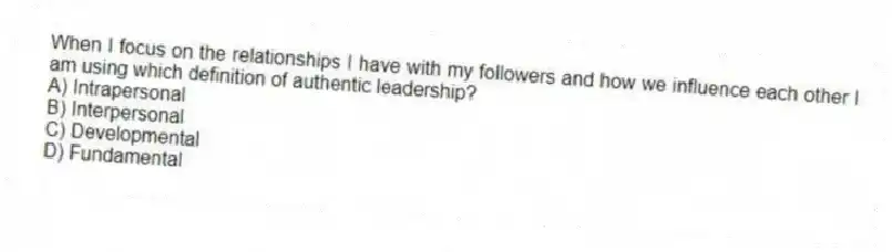 When I focus on the relationships I have with my followers and how we influence each other I am using which definition of authentic leadership?
A) Intrapersonal
B) Interpersonal
C) Developmental
D) Fundamental