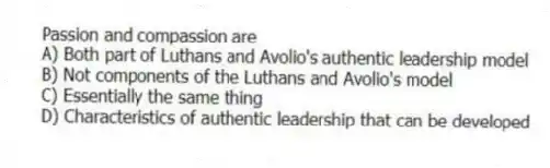 Passion and compassion are
A) Both part of Luthans and Avolio's authentic leadership model
B) Not components of the Luthans and Avolio's model
C) Essentially the same thing
D) Characteristics of authentic leadership that can be developed
