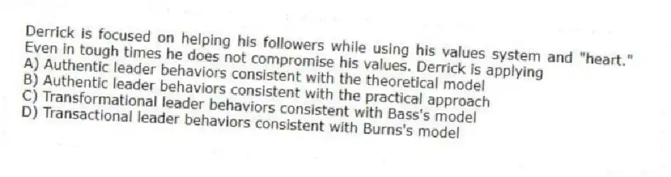 Derrick is focused on helping his followers while using his values system and "heart." Even in tough times he does not compromise his values. Derrick is applying
A) Authentic leader behaviors consistent with the theoretical model
B) Authentic leader behaviors consistent with the practical approach
C) Transformational leader behaviors consistent with Bass's model
D) Transactional leader behaviors consistent with Burns's model