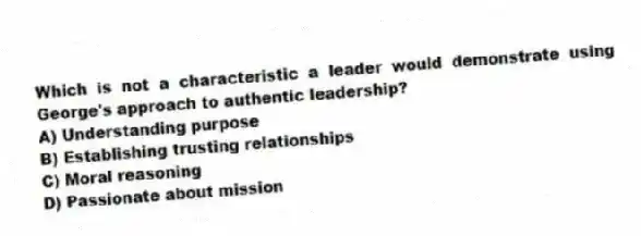 Which is not a characteristic a leader would demonstrate using George's approach to authentic leadership?
A) Understanding purpose
B) Establishing trusting relationships
C) Moral reasoning
D) Passionate about mission