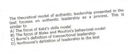 The theoretical model of authentic leadership presented in the text focuses on authentic leadership as a process. This is similar to
A) The focus of Katz's skills model
B) The focus of Blake and Mouton's behavioral model
C) Burns's definition of transactional leadership
D) Northouse's definition of leadership in the text