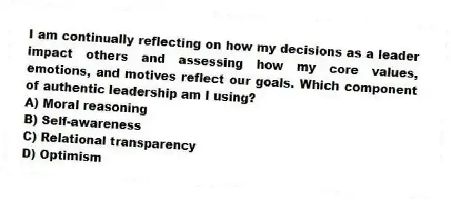 I am continually reflecting on how my decisions as a leader impact others and assessing how my core values, emotions, and motives reflect our goals. Which component of authentic leadership am I using?
A) Moral reasoning
B) Self-awareness
C) Relational transparency
D) Optimism