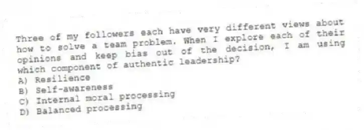 Three of my followers each have very different views about how to solve a team problem. When I explore each of their opinions and keep bias out of the decision, I am using which component of authentic leadership?
A) Resilience
B) Self-awareness
C) Internal moral processing
D) Balanced processing