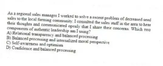 As a regional sales manager I worked to solve a recent problem of decreased seed sales to the local farming community. I consulted the sales staff in the area to hear their thoughts and communicated openly that I share their concerns. Which two components of authentic leadership am I using?
A) Relational transparency and balanced processing
B) Balanced processing and internalized moral perspective
C) Self-awareness and optimism
D) Confidence and balanced processing