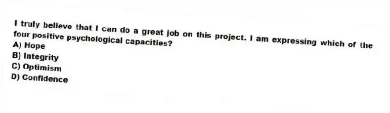 I truly believe that I can do a great job on this project. I am expressing which of the four positive psychological capacities?
A) Hope
B) Integrity
C) Optimism
D) Confidence