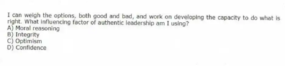 I can weigh the options, both good and bad, and work on developing the capacity to do what is right. What influencing factor of authentic leadership am I using?
A) Moral reasoning
B) Integrity
C) Optimism
D) Confidence
