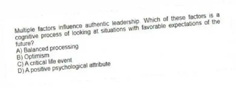 Multiple factors influence authentic leadership. Which of these factors is a cognitive process of looking at situations with favorable expectations of the future?
A) Balanced processing
B) Optimism
C) A critical life event
D) A positive psychological attribute