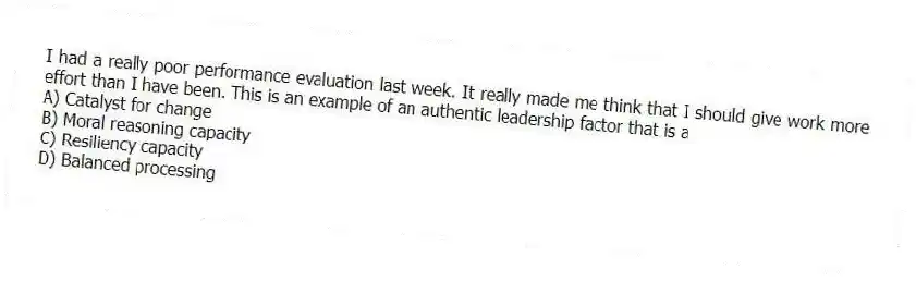 I had a really poor performance evaluation last week. It really made me think that I should give work more effort than I have been. This is an example of an authentic leadership factor that is a
A) Catalyst for change
B) Moral reasoning capacity
C) Resiliency capacity
D) Balanced processing