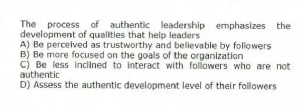 The process of authentic leadership emphasizes the development of qualities that help leaders
A) Be perceived as trustworthy and believable by followers
B) Be more focused on the goals of the organization
C) Be less inclined to interact with followers who are not authentic
D) Assess the authentic development level of their followers