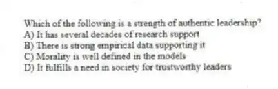 Which of the following is a strength of authentic leadership?
A) It has several decades of research support
B) There is strong empirical data supporting it
C) Morality is well defined in the models
D) It fulfills a need in society for trustworthy leaders