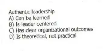 Authentic leadership
A) Can be learned
B) Is leader centered
C) Has clear organizational outcomes
D) Is theoretical, not practical