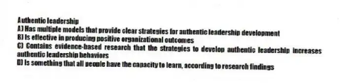 Authentic leadership
A) Has multiple models that provide clear strategies for authentic leadership development
B) Is effective in producing positive organizational outcomes
C) Contains evidence-based research that the strategies to develop authentic leadership increases authentic leadership behaviors
D) Is something that all people have the capacity to learn, according to research findings
