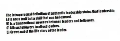 The intrapersonal definition of authentic leadership states that leadership
A) Is not a trait but a skill that can be learned.
B) Is a transactional process between leaders and followers.
C) Allows followers to affect leaders.
D) Grows out of the life story of the leader.