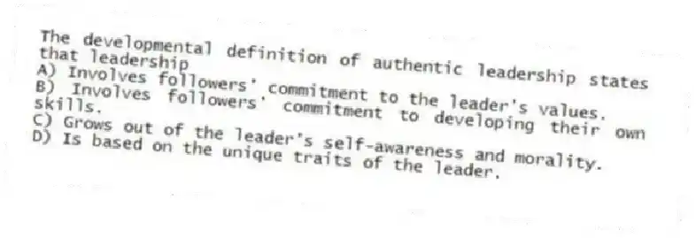 The developmental definition of authentic leadership states that leadership
A) Involves followers' commitment to the leader's values.
B) Involves followers' commitment to developing their own skills.
C) Grows out of the leader's self-awareness and morality.
D) Is based on the unique traits of the leader.