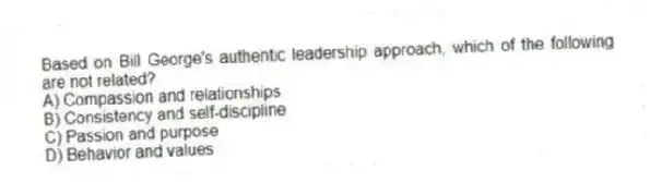 Based on Bill George's authentic leadership approach, which of the following are not related?
A) Compassion and relationships
B) Consistency and self-discipline
C) Passion and purpose
D) Behavior and values