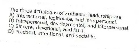 The three definitions of authentic leadership are
A) Interactional, legitimate, and interpersonal.
B) Intrapersonal, developmental, and interpersonal.
C) Sincere, devotional, and fluid.
D) Practical, intentional, and sociable.