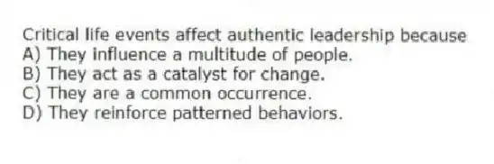 Critical life events affect authentic leadership because
A) They influence a multitude of people.
B) They act as a catalyst for change.
C) They are a common occurrence.
D) They reinforce patterned behaviors.