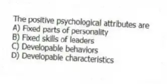 The positive psychological attributes are
A) Fixed parts of personality
B) Fixed skills of leaders
C) Developable behaviors
D) Developable characteristics
